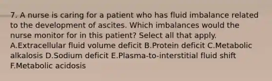 7. A nurse is caring for a patient who has fluid imbalance related to the development of ascites. Which imbalances would the nurse monitor for in this patient? Select all that apply. A.Extracellular fluid volume deficit B.Protein deficit C.Metabolic alkalosis D.Sodium deficit E.Plasma-to-interstitial fluid shift F.Metabolic acidosis