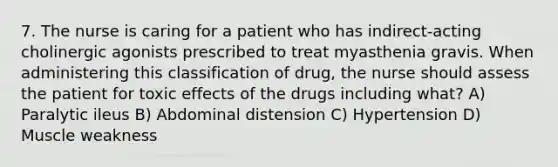 7. The nurse is caring for a patient who has indirect-acting cholinergic agonists prescribed to treat myasthenia gravis. When administering this classification of drug, the nurse should assess the patient for toxic effects of the drugs including what? A) Paralytic ileus B) Abdominal distension C) Hypertension D) Muscle weakness