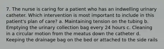 7. The nurse is caring for a patient who has an indwelling urinary catheter. Which intervention is most important to include in this patient's plan of care? a. Maintaining tension on the tubing b. Emptying the urinary collection bag every 24 hours c. Cleaning in a circular motion from the meatus down the catheter d. Keeping the drainage bag on the bed or attached to the side rails