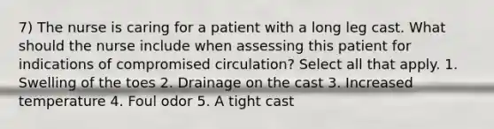 7) The nurse is caring for a patient with a long leg cast. What should the nurse include when assessing this patient for indications of compromised circulation? Select all that apply. 1. Swelling of the toes 2. Drainage on the cast 3. Increased temperature 4. Foul odor 5. A tight cast