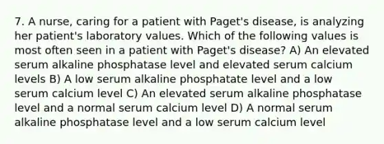 7. A nurse, caring for a patient with Paget's disease, is analyzing her patient's laboratory values. Which of the following values is most often seen in a patient with Paget's disease? A) An elevated serum alkaline phosphatase level and elevated serum calcium levels B) A low serum alkaline phosphatate level and a low serum calcium level C) An elevated serum alkaline phosphatase level and a normal serum calcium level D) A normal serum alkaline phosphatase level and a low serum calcium level