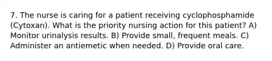 7. The nurse is caring for a patient receiving cyclophosphamide (Cytoxan). What is the priority nursing action for this patient? A) Monitor urinalysis results. B) Provide small, frequent meals. C) Administer an antiemetic when needed. D) Provide oral care.