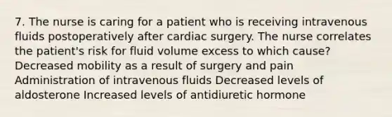 7. The nurse is caring for a patient who is receiving intravenous fluids postoperatively after cardiac surgery. The nurse correlates the patient's risk for fluid volume excess to which cause? Decreased mobility as a result of surgery and pain Administration of intravenous fluids Decreased levels of aldosterone Increased levels of antidiuretic hormone