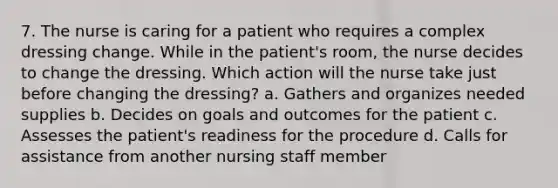 7. The nurse is caring for a patient who requires a complex dressing change. While in the patient's room, the nurse decides to change the dressing. Which action will the nurse take just before changing the dressing? a. Gathers and organizes needed supplies b. Decides on goals and outcomes for the patient c. Assesses the patient's readiness for the procedure d. Calls for assistance from another nursing staff member