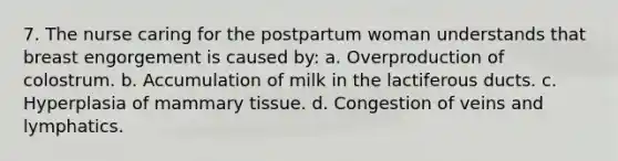 7. The nurse caring for the postpartum woman understands that breast engorgement is caused by: a. Overproduction of colostrum. b. Accumulation of milk in the lactiferous ducts. c. Hyperplasia of mammary tissue. d. Congestion of veins and lymphatics.