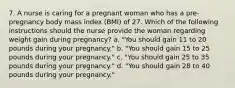 7. A nurse is caring for a pregnant woman who has a pre-pregnancy body mass index (BMI) of 27. Which of the following instructions should the nurse provide the woman regarding weight gain during pregnancy? a. "You should gain 11 to 20 pounds during your pregnancy." b. "You should gain 15 to 25 pounds during your pregnancy." c. "You should gain 25 to 35 pounds during your pregnancy." d. "You should gain 28 to 40 pounds during your pregnancy."