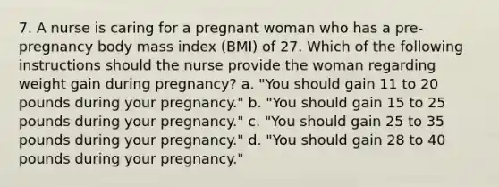 7. A nurse is caring for a pregnant woman who has a pre-pregnancy body mass index (BMI) of 27. Which of the following instructions should the nurse provide the woman regarding weight gain during pregnancy? a. "You should gain 11 to 20 pounds during your pregnancy." b. "You should gain 15 to 25 pounds during your pregnancy." c. "You should gain 25 to 35 pounds during your pregnancy." d. "You should gain 28 to 40 pounds during your pregnancy."