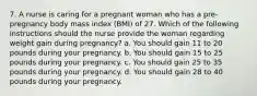 7. A nurse is caring for a pregnant woman who has a pre-pregnancy body mass index (BMI) of 27. Which of the following instructions should the nurse provide the woman regarding weight gain during pregnancy? a. You should gain 11 to 20 pounds during your pregnancy. b. You should gain 15 to 25 pounds during your pregnancy. c. You should gain 25 to 35 pounds during your pregnancy. d. You should gain 28 to 40 pounds during your pregnancy.