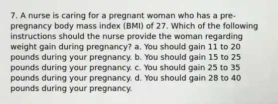 7. A nurse is caring for a pregnant woman who has a pre-pregnancy body mass index (BMI) of 27. Which of the following instructions should the nurse provide the woman regarding weight gain during pregnancy? a. You should gain 11 to 20 pounds during your pregnancy. b. You should gain 15 to 25 pounds during your pregnancy. c. You should gain 25 to 35 pounds during your pregnancy. d. You should gain 28 to 40 pounds during your pregnancy.