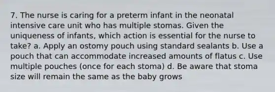 7. The nurse is caring for a preterm infant in the neonatal intensive care unit who has multiple stomas. Given the uniqueness of infants, which action is essential for the nurse to take? a. Apply an ostomy pouch using standard sealants b. Use a pouch that can accommodate increased amounts of flatus c. Use multiple pouches (once for each stoma) d. Be aware that stoma size will remain the same as the baby grows