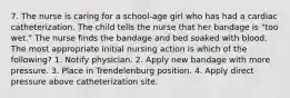 7. The nurse is caring for a school-age girl who has had a cardiac catheterization. The child tells the nurse that her bandage is "too wet." The nurse finds the bandage and bed soaked with blood. The most appropriate initial nursing action is which of the following? 1. Notify physician. 2. Apply new bandage with more pressure. 3. Place in Trendelenburg position. 4. Apply direct pressure above catheterization site.