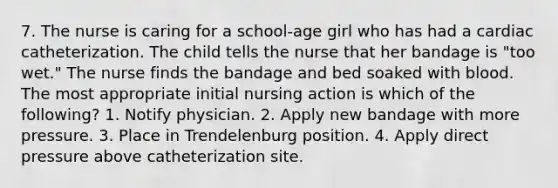 7. The nurse is caring for a school-age girl who has had a cardiac catheterization. The child tells the nurse that her bandage is "too wet." The nurse finds the bandage and bed soaked with blood. The most appropriate initial nursing action is which of the following? 1. Notify physician. 2. Apply new bandage with more pressure. 3. Place in Trendelenburg position. 4. Apply direct pressure above catheterization site.