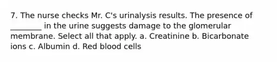 7. The nurse checks Mr. C's urinalysis results. The presence of ________ in the urine suggests damage to the glomerular membrane. Select all that apply. a. Creatinine b. Bicarbonate ions c. Albumin d. Red blood cells