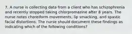 7. A nurse is collecting data from a client who has schizophrenia and recently stopped taking chlorpromazine after 8 years. The nurse notes choreiform movements, lip smacking, and spastic facial distortions. The nurse should document these findings as indicating which of the following conditions?