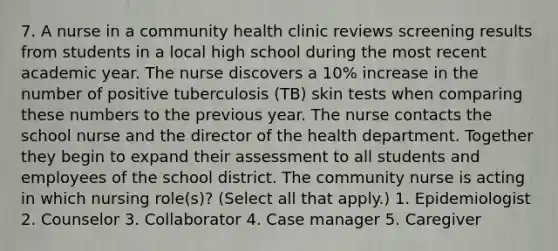 7. A nurse in a community health clinic reviews screening results from students in a local high school during the most recent academic year. The nurse discovers a 10% increase in the number of positive tuberculosis (TB) skin tests when comparing these numbers to the previous year. The nurse contacts the school nurse and the director of the health department. Together they begin to expand their assessment to all students and employees of the school district. The community nurse is acting in which nursing role(s)? (Select all that apply.) 1. Epidemiologist 2. Counselor 3. Collaborator 4. Case manager 5. Caregiver