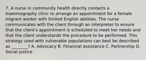 7. A nurse in community health directly contacts a mammography clinic to arrange an appointment for a female migrant worker with limited English abilities. The nurse communicates with the client through an interpreter to ensure that the client's appointment is scheduled to meet her needs and that the client understands the procedure to be performed. This strategy used with vulnerable populations can best be described as ________? A. Advocacy B. FInancial assistance C. Partnership D. Social justice