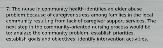 7. The nurse in community health identifies an elder abuse problem because of caregiver stress among families in the local community resulting from lack of caregiver support services. The next step in the community-oriented nursing process would be to: analyze the community problem. establish priorities. establish goals and objectives. identify intervention activities.