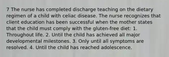 7 The nurse has completed discharge teaching on the dietary regimen of a child with celiac disease. The nurse recognizes that client education has been successful when the mother states that the child must comply with the gluten-free diet: 1. Throughout life. 2. Until the child has achieved all major developmental milestones. 3. Only until all symptoms are resolved. 4. Until the child has reached adolescence.