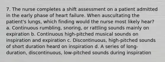 7. The nurse completes a shift assessment on a patient admitted in the early phase of heart failure. When auscultating the patient's lungs, which finding would the nurse most likely hear? a. Continuous rumbling, snoring, or rattling sounds mainly on expiration b. Continuous high-pitched musical sounds on inspiration and expiration c. Discontinuous, high-pitched sounds of short duration heard on inspiration d. A series of long-duration, discontinuous, low-pitched sounds during inspiration