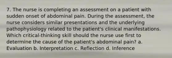 7. The nurse is completing an assessment on a patient with sudden onset of abdominal pain. During the assessment, the nurse considers similar presentations and the underlying pathophysiology related to the patient's clinical manifestations. Which critical-thinking skill should the nurse use first to determine the cause of the patient's abdominal pain? a. Evaluation b. Interpretation c. Reflection d. Inference