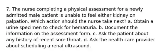 7. The nurse completing a physical assessment for a newly admitted male patient is unable to feel either kidney on palpation. Which action should the nurse take next? a. Obtain a urine specimen to check for hematuria. b. Document the information on the assessment form. c. Ask the patient about any history of recent sore throat. d. Ask the health care provider about scheduling a renal ultrasound.