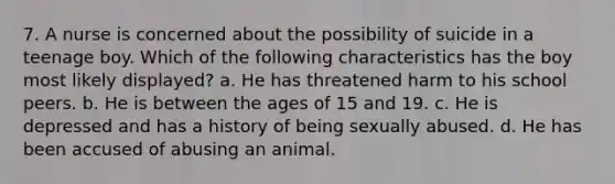 7. A nurse is concerned about the possibility of suicide in a teenage boy. Which of the following characteristics has the boy most likely displayed? a. He has threatened harm to his school peers. b. He is between the ages of 15 and 19. c. He is depressed and has a history of being sexually abused. d. He has been accused of abusing an animal.