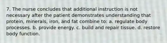 7. The nurse concludes that additional instruction is not necessary after the patient demonstrates understanding that protein, minerals, iron, and fat combine to: a. regulate body processes. b. provide energy. c. build and repair tissue. d. restore body function.