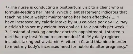 7) The nurse is conducting a postpartum visit to a client who is formula-feeding her infant. Which client statement indicates that teaching about weight maintenance has been effective? 1. "I have increased my caloric intake by 600 calories per day." 2. "My dietician has set my weight loss goal at 1 to 2 pounds per week." 3. "Instead of making another doctor's appointment, I started a diet that my best friend recommended." 4. "My daily regimen includes taking extra vitamin A, vitamin C, and thiamine in order to meet my body's increased need for nutrients after pregnancy."