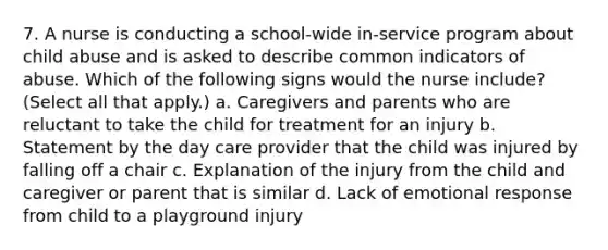 7. A nurse is conducting a school-wide in-service program about child abuse and is asked to describe common indicators of abuse. Which of the following signs would the nurse include? (Select all that apply.) a. Caregivers and parents who are reluctant to take the child for treatment for an injury b. Statement by the day care provider that the child was injured by falling off a chair c. Explanation of the injury from the child and caregiver or parent that is similar d. Lack of emotional response from child to a playground injury