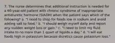 7. The nurse determines that additional instruction is needed for a 60-year-old patient with chronic syndrome of inappropriate antidiuretic hormone (SIADH) when the patient says which of the following? a. "I need to shop for foods low in sodium and avoid adding salt to food." b. "I should weigh myself daily and report any sudden weight loss or gain." c. "I need to limit my fluid intake to no more than 1 quart of liquids a day." d. "I will eat foods high in potassium because diuretics cause potassium loss."