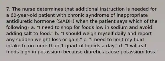 7. The nurse determines that additional instruction is needed for a 60-year-old patient with chronic syndrome of inappropriate antidiuretic hormone (SIADH) when the patient says which of the following? a. "I need to shop for foods low in sodium and avoid adding salt to food." b. "I should weigh myself daily and report any sudden weight loss or gain." c. "I need to limit my fluid intake to no more than 1 quart of liquids a day." d. "I will eat foods high in potassium because diuretics cause potassium loss."