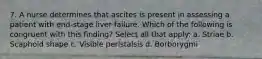 7. A nurse determines that ascites is present in assessing a patient with end-stage liver failure. Which of the following is congruent with this finding? Select all that apply: a. Striae b. Scaphoid shape c. Visible peristalsis d. Borborygmi