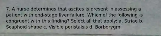 7. A nurse determines that ascites is present in assessing a patient with end-stage liver failure. Which of the following is congruent with this finding? Select all that apply: a. Striae b. Scaphoid shape c. Visible peristalsis d. Borborygmi