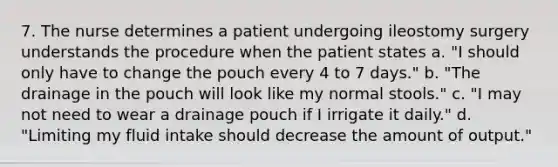 7. The nurse determines a patient undergoing ileostomy surgery understands the procedure when the patient states a. "I should only have to change the pouch every 4 to 7 days." b. "The drainage in the pouch will look like my normal stools." c. "I may not need to wear a drainage pouch if I irrigate it daily." d. "Limiting my fluid intake should decrease the amount of output."