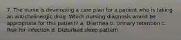 7. The nurse is developing a care plan for a patient who is taking an anticholinergic drug. Which nursing diagnosis would be appropriate for this patient? a. Diarrhea b. Urinary retention c. Risk for infection d. Disturbed sleep pattern