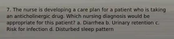 7. The nurse is developing a care plan for a patient who is taking an anticholinergic drug. Which nursing diagnosis would be appropriate for this patient? a. Diarrhea b. Urinary retention c. Risk for infection d. Disturbed sleep pattern