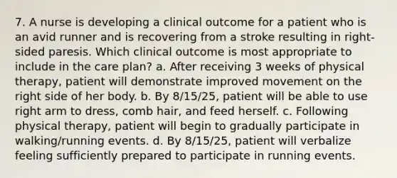 7. A nurse is developing a clinical outcome for a patient who is an avid runner and is recovering from a stroke resulting in right-sided paresis. Which clinical outcome is most appropriate to include in the care plan? a. After receiving 3 weeks of physical therapy, patient will demonstrate improved movement on the right side of her body. b. By 8/15/25, patient will be able to use right arm to dress, comb hair, and feed herself. c. Following physical therapy, patient will begin to gradually participate in walking/running events. d. By 8/15/25, patient will verbalize feeling sufficiently prepared to participate in running events.