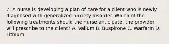 7. A nurse is developing a plan of care for a client who is newly diagnosed with generalized anxiety disorder. Which of the following treatments should the nurse anticipate, the provider will prescribe to the client? A. Valium B. Buspirone C. Warfarin D. Lithium