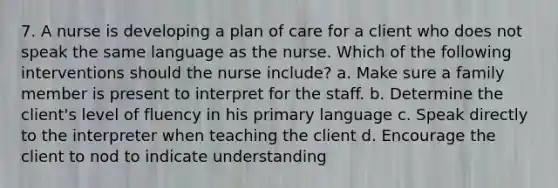 7. A nurse is developing a plan of care for a client who does not speak the same language as the nurse. Which of the following interventions should the nurse include? a. Make sure a family member is present to interpret for the staff. b. Determine the client's level of fluency in his primary language c. Speak directly to the interpreter when teaching the client d. Encourage the client to nod to indicate understanding