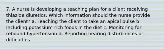 7. A nurse is developing a teaching plan for a client receiving thiazide diuretics. Which information should the nurse provide the client? a. Teaching the client to take an apical pulse b. Including potassium-rich foods in the diet c. Monitoring for rebound hypertension d. Reporting hearing disturbances or difficulties