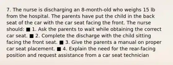 7. The nurse is discharging an 8-month-old who weighs 15 lb from the hospital. The parents have put the child in the back seat of the car with the car seat facing the front. The nurse should: ■ 1. Ask the parents to wait while obtaining the correct car seat. ■ 2. Complete the discharge with the child sitting facing the front seat. ■ 3. Give the parents a manual on proper car seat placement. ■ 4. Explain the need for the rear-facing position and request assistance from a car seat technician