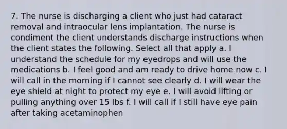 7. The nurse is discharging a client who just had cataract removal and intraocular lens implantation. The nurse is condiment the client understands discharge instructions when the client states the following. Select all that apply a. I understand the schedule for my eyedrops and will use the medications b. I feel good and am ready to drive home now c. I will call in the morning if I cannot see clearly d. I will wear the eye shield at night to protect my eye e. I will avoid lifting or pulling anything over 15 lbs f. I will call if I still have eye pain after taking acetaminophen