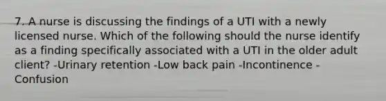 7. A nurse is discussing the findings of a UTI with a newly licensed nurse. Which of the following should the nurse identify as a finding specifically associated with a UTI in the older adult client? -Urinary retention -Low back pain -Incontinence -Confusion