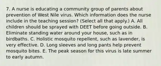 7. A nurse is educating a community group of parents about prevention of West Nile virus. Which information does the nurse include in the teaching session? (Select all that apply.) A. All children should be sprayed with DEET before going outside. B. Eliminate standing water around your house, such as in birdbaths. C. Holistic mosquito repellent, such as lavender, is very effective. D. Long sleeves and long pants help prevent mosquito bites. E. The peak season for this virus is late summer to early autumn.