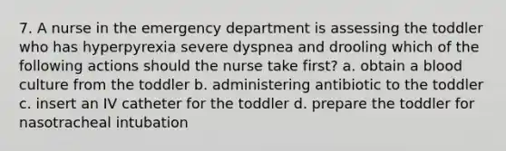 7. A nurse in the emergency department is assessing the toddler who has hyperpyrexia severe dyspnea and drooling which of the following actions should the nurse take first? a. obtain a blood culture from the toddler b. administering antibiotic to the toddler c. insert an IV catheter for the toddler d. prepare the toddler for nasotracheal intubation