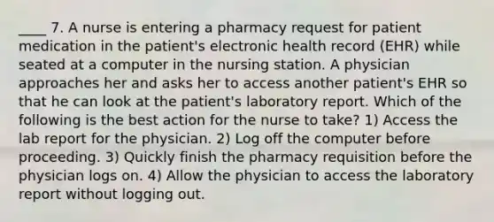 ____ 7. A nurse is entering a pharmacy request for patient medication in the patient's electronic health record (EHR) while seated at a computer in the nursing station. A physician approaches her and asks her to access another patient's EHR so that he can look at the patient's laboratory report. Which of the following is the best action for the nurse to take? 1) Access the lab report for the physician. 2) Log off the computer before proceeding. 3) Quickly finish the pharmacy requisition before the physician logs on. 4) Allow the physician to access the laboratory report without logging out.