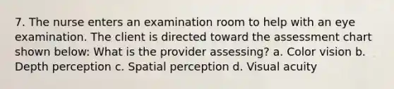 7. The nurse enters an examination room to help with an eye examination. The client is directed toward the assessment chart shown below: What is the provider assessing? a. Color vision b. Depth perception c. Spatial perception d. Visual acuity