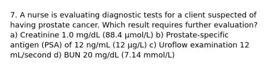 7. A nurse is evaluating diagnostic tests for a client suspected of having prostate cancer. Which result requires further evaluation? a) Creatinine 1.0 mg/dL (88.4 µmol/L) b) Prostate-specific antigen (PSA) of 12 ng/mL (12 µg/L) c) Uroflow examination 12 mL/second d) BUN 20 mg/dL (7.14 mmol/L)