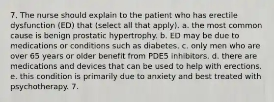 7. The nurse should explain to the patient who has erectile dysfunction (ED) that (select all that apply). a. the most common cause is benign prostatic hypertrophy. b. ED may be due to medications or conditions such as diabetes. c. only men who are over 65 years or older benefit from PDE5 inhibitors. d. there are medications and devices that can be used to help with erections. e. this condition is primarily due to anxiety and best treated with psychotherapy. 7.