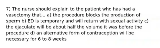 7) The nurse should explain to the patient who has had a vasectomy that... a) the procedure blocks the production of sperm b) ED is temporary and will return with sexual activity c) the ejaculate will be about half the volume it was before the procedure d) an alternative form of contraception will be necessary for 6 to 8 weeks